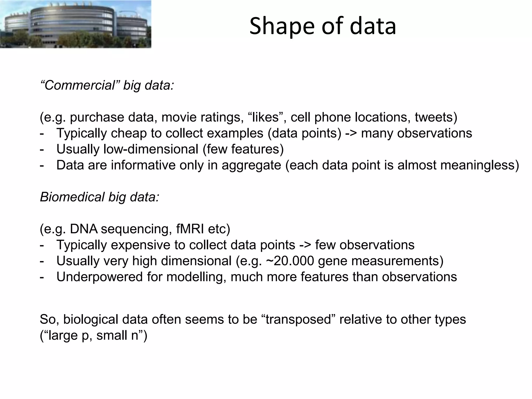 Shape of data
“Commercial” big data:
(e.g. purchase data, movie ratings, “likes”, cell phone locations, tweets)
- Typically cheap to collect examples (data points) -> many observations
- Usually low-dimensional (few features)
- Data are informative only in aggregate (each data point is almost meaningless)
Biomedical big data:
(e.g. DNA sequencing, fMRI etc)
- Typically expensive to collect data points -> few observations
- Usually very high dimensional (e.g. ~20.000 gene measurements)
- Underpowered for modelling, much more features than observations
So, biological data often seems to be “transposed” relative to other types
(“large p, small n”)

 