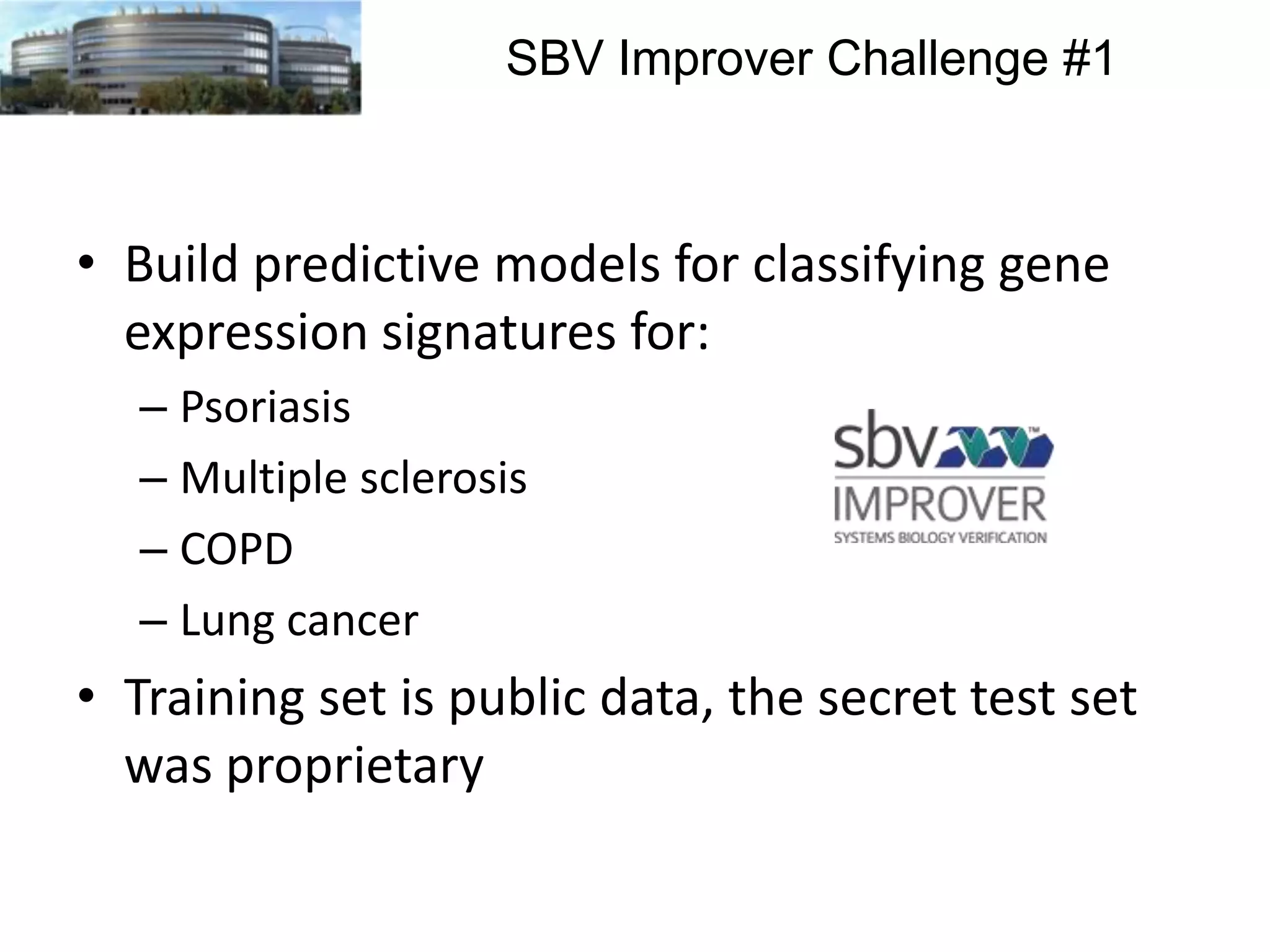 SBV Improver Challenge #1

• Build predictive models for classifying gene
expression signatures for:
– Psoriasis
– Multiple sclerosis
– COPD
– Lung cancer

• Training set is public data, the secret test set
was proprietary

 