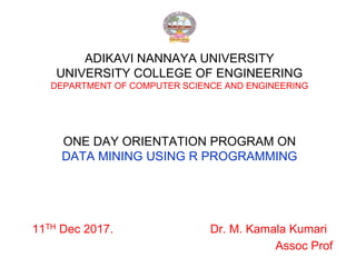ADIKAVI NANNAYA UNIVERSITY
UNIVERSITY COLLEGE OF ENGINEERING
DEPARTMENT OF COMPUTER SCIENCE AND ENGINEERING
ONE DAY ORIENTATION PROGRAM ON
DATA MINING USING R PROGRAMMING
11TH Dec 2017. Dr. M. Kamala Kumari
Assoc Prof
 