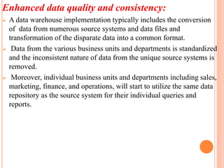 Enhanced data quality and consistency:
 A data warehouse implementation typically includes the conversion
of data from numerous source systems and data files and
transformation of the disparate data into a common format.
 Data from the various business units and departments is standardized
and the inconsistent nature of data from the unique source systems is
removed.
 Moreover, individual business units and departments including sales,
marketing, finance, and operations, will start to utilize the same data
repository as the source system for their individual queries and
reports.
 