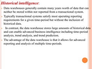 Historical intelligence:
 Data warehouses generally contain many years worth of data that can
neither be stored within nor reported from a transactional system.
 Typically transactional systems satisfy most operating reporting
requirements for a given time-period but without the inclusion of
historical data.
 In contrast, the data warehouse stores large amounts of historical data
and can enable advanced business intelligence including time-period
analysis, trend analysis, and trend prediction.
 The advantage of the data warehouse is that it allows for advanced
reporting and analysis of multiple time-periods.
 