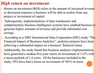 High return on investment:
 Return on investment (ROI) refers to the amount of increased revenue
or decreased expenses a business will be able to realize from any
project or investment of capital.
 Subsequently, implementations of data warehouses and
complementary business intelligence systems have enabled business to
generate higher amounts of revenue and provide substantial cost
savings.
 According to a 2002 International Data Corporation (IDC) study “The
Financial Impact of Business Analytics”, analytics projects have been
achieving a substantial impact on a business’ financial status.
 Additionally, the study found that business analytics implementations
have generated a median five-year return on investment of 112% with
a mean payback of 1.6 years. Of the businesses included in the
study, 54% have had a return on investment of 101% or more.
 