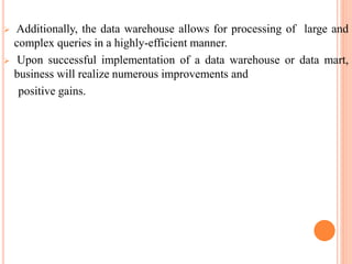  Additionally, the data warehouse allows for processing of large and
complex queries in a highly-efficient manner.
 Upon successful implementation of a data warehouse or data mart,
business will realize numerous improvements and
positive gains.
 
