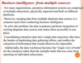 Business intelligence from multiple sources:
 For many organizations, enterprise information systems are comprised
of multiple subsystems, physically separated and built on different
platforms.
 Moreover, merging data from multiple disparate data sources is a
common need when conducting business intelligence.
 To solve this problem, the data warehouse performs integration of
existing disparate data sources and makes them accessible in one
place.
 Consolidating enterprise data into a single data repository alleviates
the burden of duplicating data gathering efforts, and enables the
extraction of information that would otherwise be impossible.
 Additionally, the data warehouse becomes the “single view of truth”
for the enterprise rather than the multiple truths that can come from
reporting on individual subsystems.
 