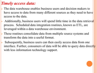 Timely access data:
 The data warehouse enables business users and decision makers to
have access to data from many different sources as they need to have
access to the data.
 Additionally, business users will spend little time in the data retrieval
process. Scheduled data integration routines, known as ETL, are
leveraged within a data warehouse environment.
 These routines consolidate data from multiple source systems and
transform the data into a useful format.
 Subsequently, business users can then easily access data from one
interface. Further, consumers of data will be able to query data directly
with less information technology support.
 