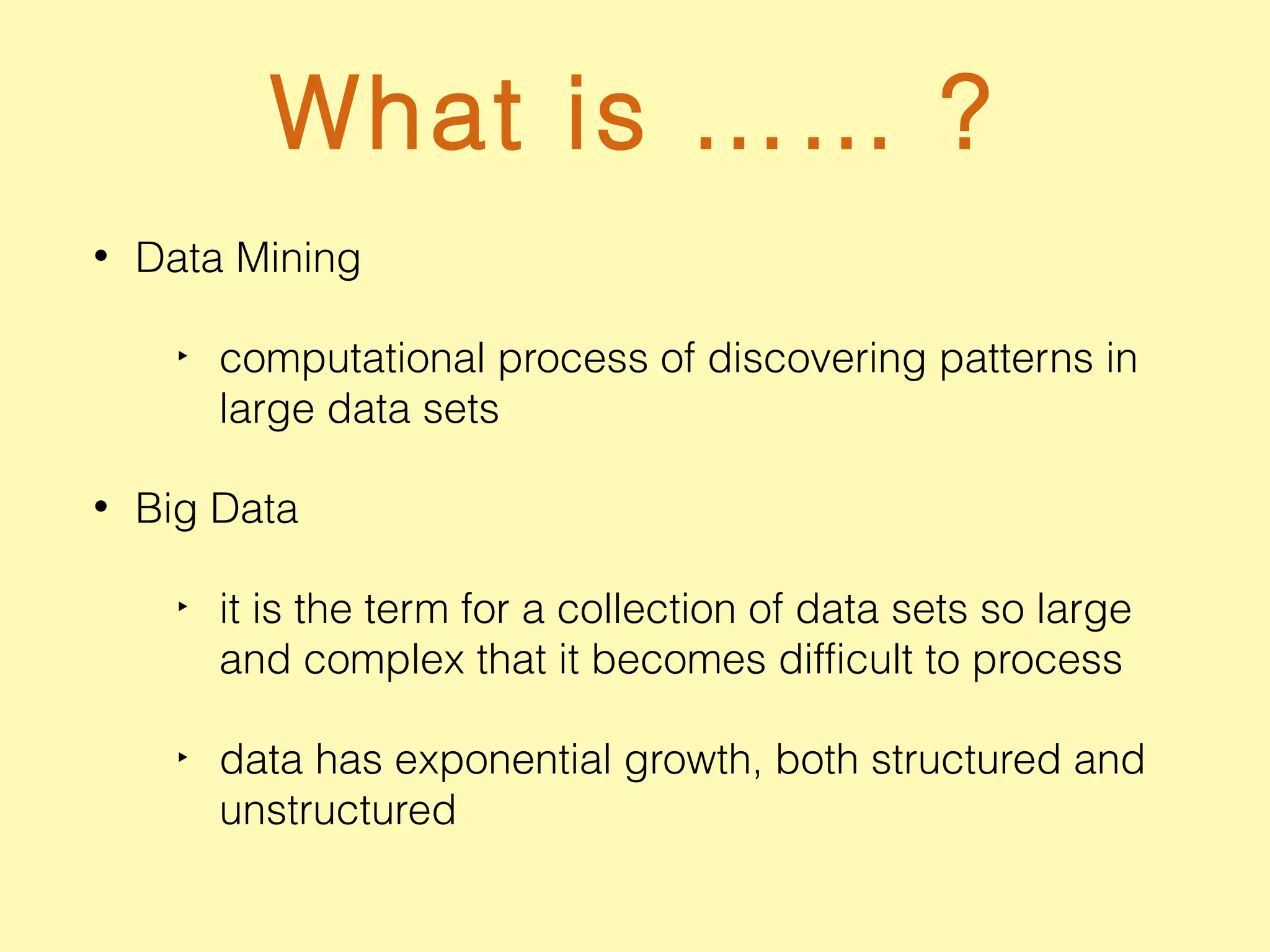 What is …… ?
• Data Mining
‣ computational process of discovering patterns in
large data sets
• Big Data
‣ it is the term for a collection of data sets so large
and complex that it becomes difficult to process
‣ data has exponential growth, both structured and
unstructured
 