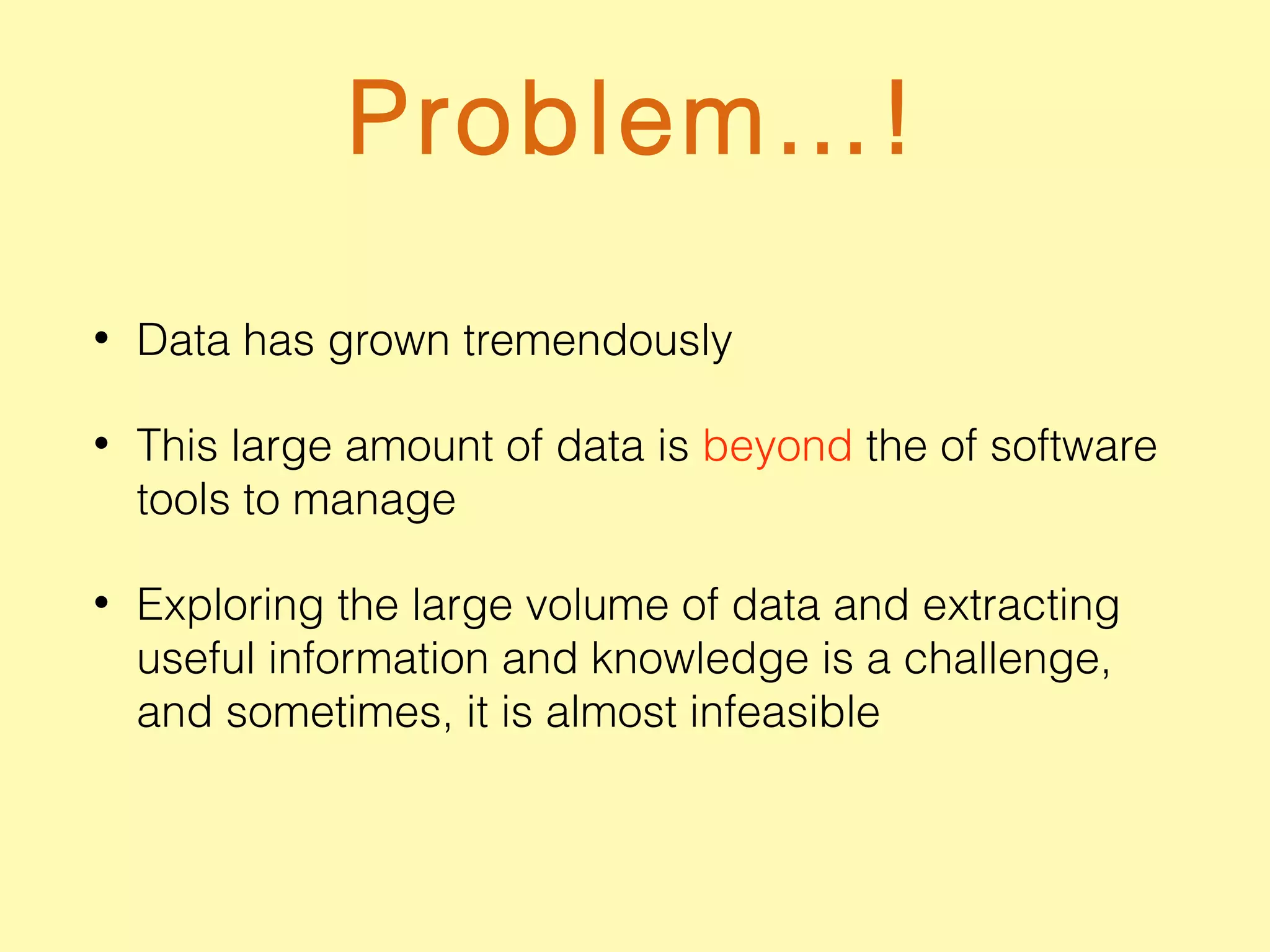 Problem…!
• Data has grown tremendously
• This large amount of data is beyond the of software
tools to manage
• Exploring the large volume of data and extracting
useful information and knowledge is a challenge,
and sometimes, it is almost infeasible
 