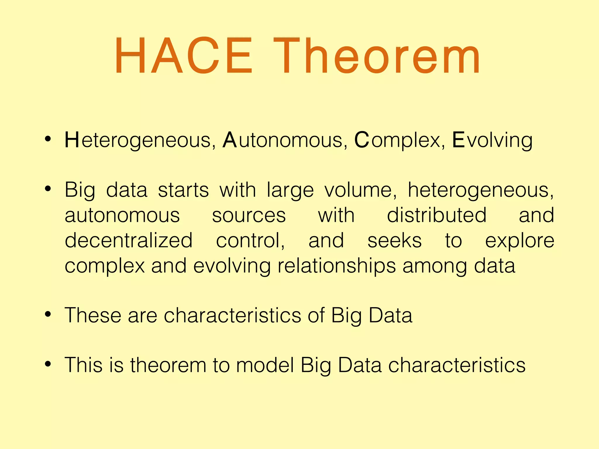 HACE Theorem
• Heterogeneous, Autonomous, Complex, Evolving
• Big data starts with large volume, heterogeneous,
autonomous sources with distributed and
decentralized control, and seeks to explore
complex and evolving relationships among data
• These are characteristics of Big Data
• This is theorem to model Big Data characteristics
 