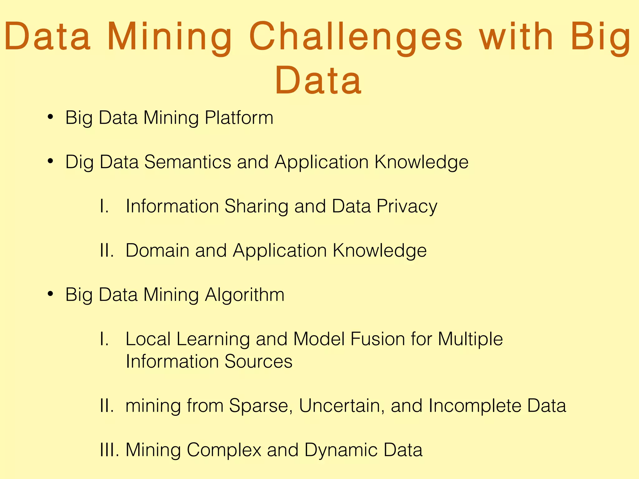 Data Mining Challenges with Big
Data
• Big Data Mining Platform
• Dig Data Semantics and Application Knowledge
I. Information Sharing and Data Privacy
II. Domain and Application Knowledge
• Big Data Mining Algorithm
I. Local Learning and Model Fusion for Multiple
Information Sources
II. mining from Sparse, Uncertain, and Incomplete Data
III. Mining Complex and Dynamic Data
 