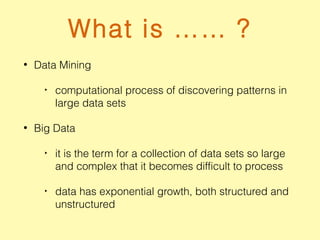 What is …… ?
• Data Mining
‣ computational process of discovering patterns in
large data sets
• Big Data
‣ it is the term for a collection of data sets so large
and complex that it becomes difficult to process
‣ data has exponential growth, both structured and
unstructured
 