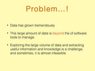 Problem…!
• Data has grown tremendously
• This large amount of data is beyond the of software
tools to manage
• Exploring the large volume of data and extracting
useful information and knowledge is a challenge,
and sometimes, it is almost infeasible
 