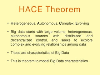 HACE Theorem
• Heterogeneous, Autonomous, Complex, Evolving
• Big data starts with large volume, heterogeneous,
autonomous sources with distributed and
decentralized control, and seeks to explore
complex and evolving relationships among data
• These are characteristics of Big Data
• This is theorem to model Big Data characteristics
 