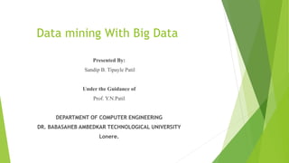 Data mining With Big Data
Presented By:
Sandip B. Tipayle Patil
Under the Guidance of
Prof. Y.N.Patil
DEPARTMENT OF COMPUTER ENGINEERING
DR. BABASAHEB AMBEDKAR TECHNOLOGICAL UNIVERSITY
Lonere.
 