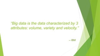 “Big data is the data characterized by 3
attributes: volume, variety and velocity.”
-- IBM
 