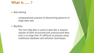 What is …… ?
 Data Mining
‣ computational process of discovering patterns in
large data sets
 Big Data
The term Big data is used to describe a massive
volume of both structured and unstructured data
that is so large that it's difficult to process using
traditional database and software techniques.
 