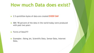 How much Data does exist?
 2.5 quintillion bytes of data are created EVERY DAY
 IBM: 90 percent of the data in the world today were produced
with past two years
 Forms of Data????
 Examples : Boing Jet, Scientific Data, Sensor Data, Internet
Data,
 