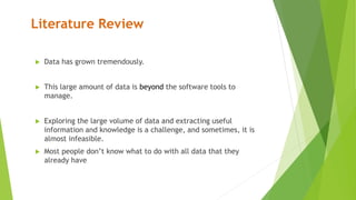 Literature Review
 Data has grown tremendously.
 This large amount of data is beyond the software tools to
manage.
 Exploring the large volume of data and extracting useful
information and knowledge is a challenge, and sometimes, it is
almost infeasible.
 Most people don’t know what to do with all data that they
already have
 