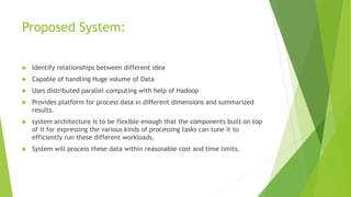 Proposed System:
 Identify relationships between different idea
 Capable of handling Huge volume of Data
 Uses distributed parallel computing with help of Hadoop
 Provides platform for process data in different dimensions and summarized
results.
 system architecture is to be flexible enough that the components built on top
of it for expressing the various kinds of processing tasks can tune it to
efficiently run these different workloads.
 System will process these data within reasonable cost and time limits.
 
