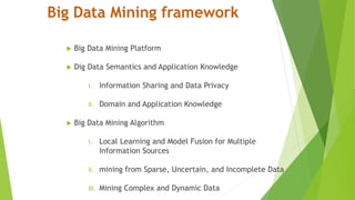 Big Data Mining framework
 Big Data Mining Platform
 Dig Data Semantics and Application Knowledge
I. Information Sharing and Data Privacy
II. Domain and Application Knowledge
 Big Data Mining Algorithm
I. Local Learning and Model Fusion for Multiple
Information Sources
II. mining from Sparse, Uncertain, and Incomplete Data
III. Mining Complex and Dynamic Data
 