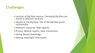 Challenges
Location of Big Data sources- Commonly Big Data are
stored in different locations
Volume of the Big Data- size of the Big Data grows
continuously.
Hardware resources- RAM capacity
Privacy- Medical reports, bank transactions
Having domain knowledge
Getting meaningful information
 