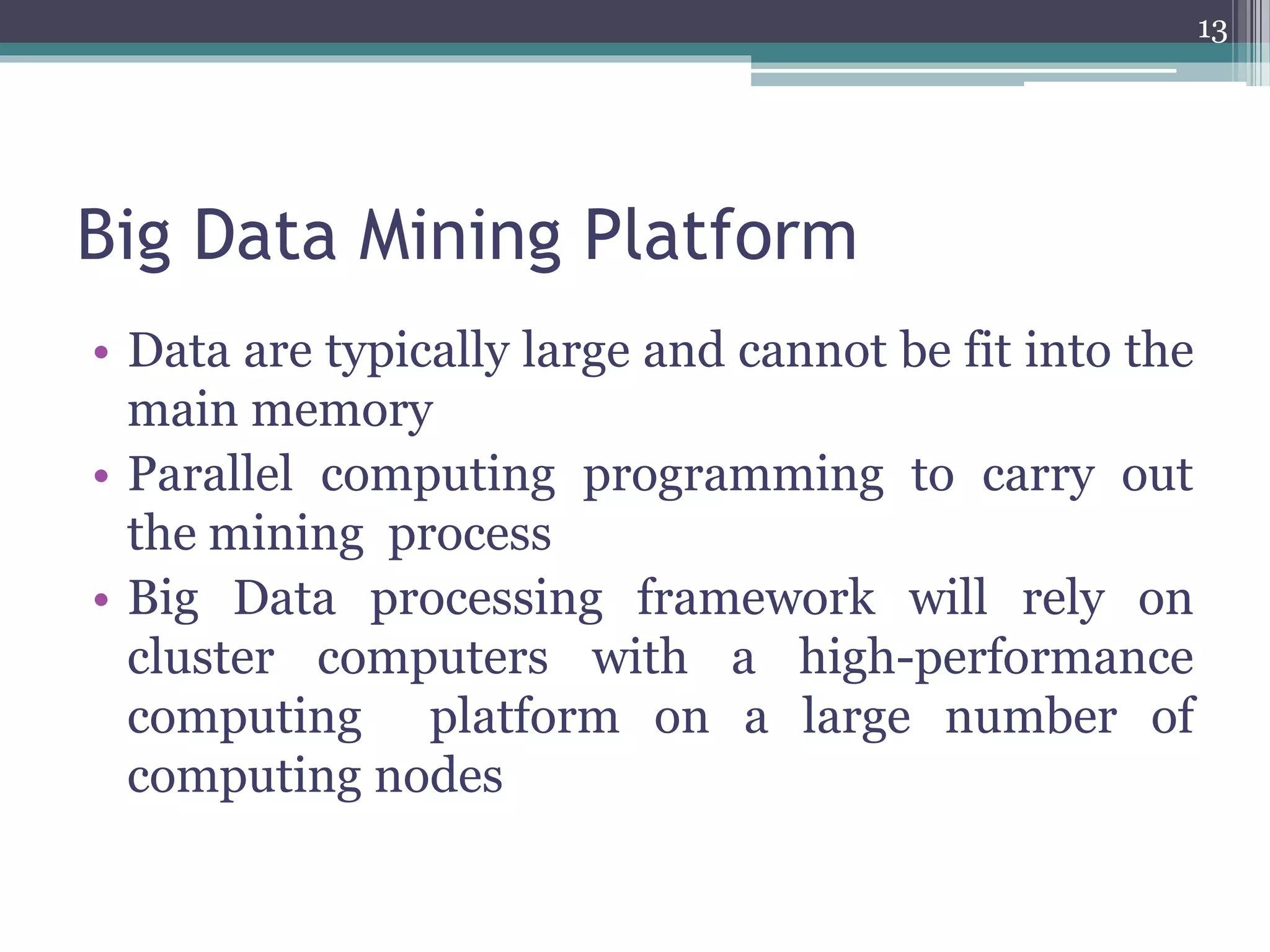 Big Data Mining Platform
• Data are typically large and cannot be fit into the
main memory
• Parallel computing programming to carry out
the mining process
• Big Data processing framework will rely on
cluster computers with a high-performance
computing platform on a large number of
computing nodes
13
 