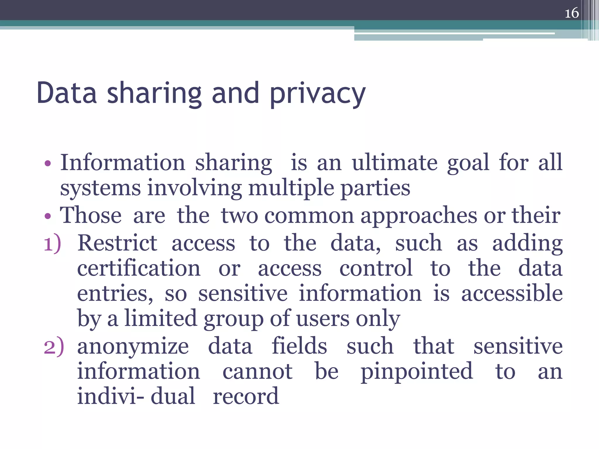 Data sharing and privacy
• Information sharing is an ultimate goal for all
systems involving multiple parties
• Those are the two common approaches or their
1) Restrict access to the data, such as adding
certification or access control to the data
entries, so sensitive information is accessible
by a limited group of users only
2) anonymize data fields such that sensitive
information cannot be pinpointed to an
indivi- dual record
16
 