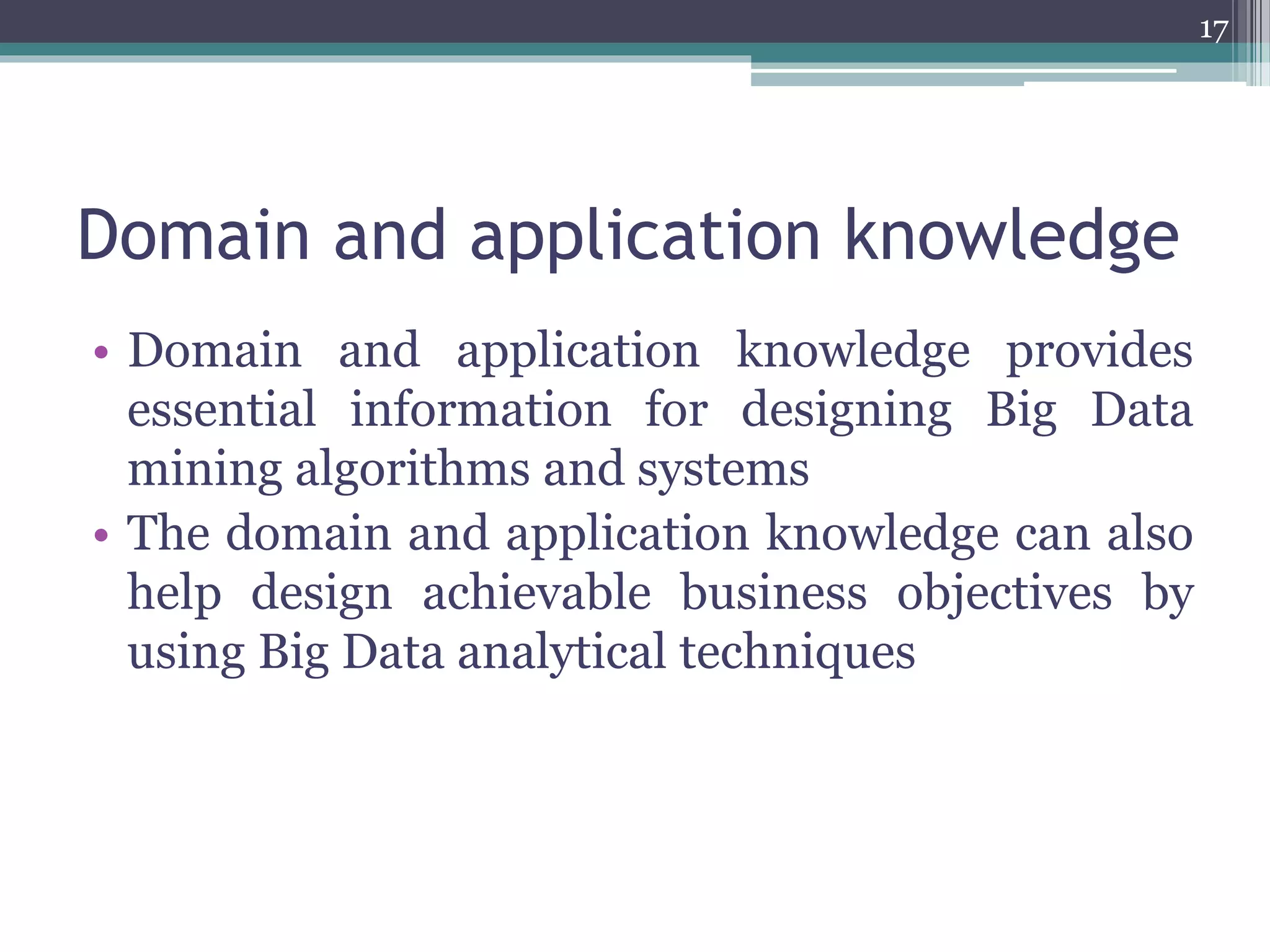 Domain and application knowledge
• Domain and application knowledge provides
essential information for designing Big Data
mining algorithms and systems
• The domain and application knowledge can also
help design achievable business objectives by
using Big Data analytical techniques
17
 