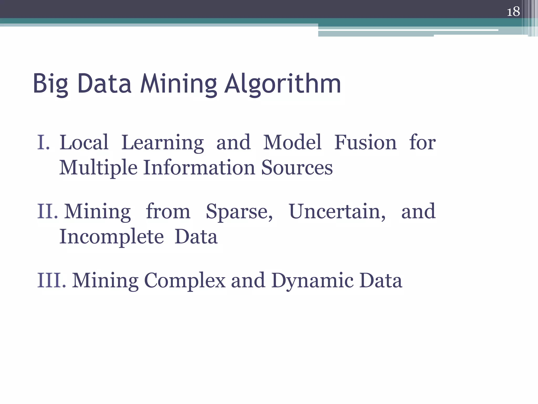 Big Data Mining Algorithm
I. Local Learning and Model Fusion for
Multiple Information Sources
II. Mining from Sparse, Uncertain, and
Incomplete Data
III. Mining Complex and Dynamic Data
18
 