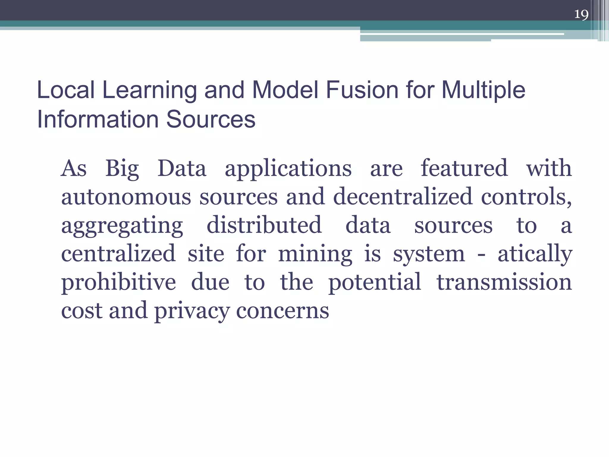 Local Learning and Model Fusion for Multiple
Information Sources
As Big Data applications are featured with
autonomous sources and decentralized controls,
aggregating distributed data sources to a
centralized site for mining is system - atically
prohibitive due to the potential transmission
cost and privacy concerns
19
 