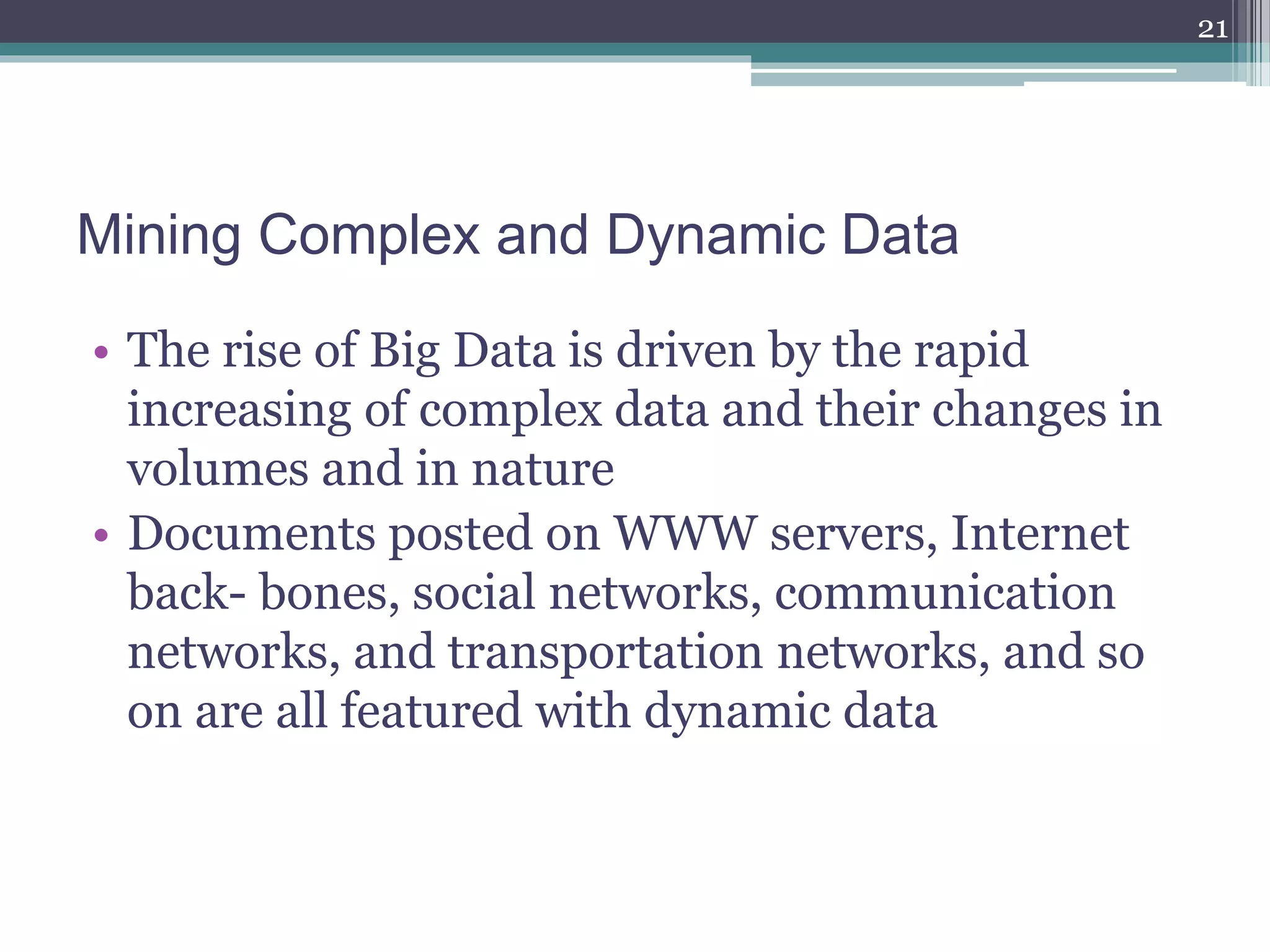 Mining Complex and Dynamic Data
• The rise of Big Data is driven by the rapid
increasing of complex data and their changes in
volumes and in nature
• Documents posted on WWW servers, Internet
back- bones, social networks, communication
networks, and transportation networks, and so
on are all featured with dynamic data
21
 