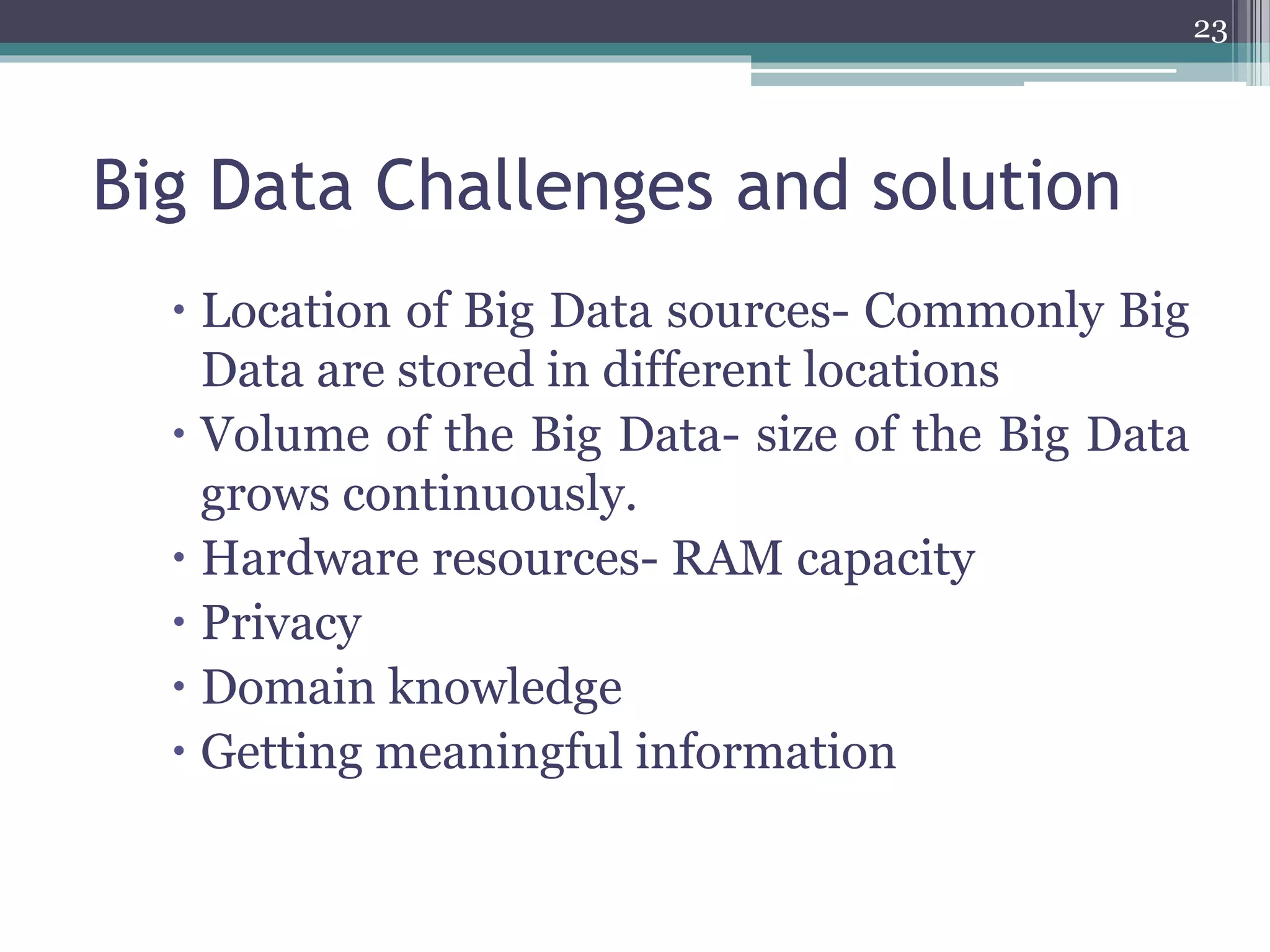 Big Data Challenges and solution
 Location of Big Data sources- Commonly Big
Data are stored in different locations
 Volume of the Big Data- size of the Big Data
grows continuously.
 Hardware resources- RAM capacity
 Privacy
 Domain knowledge
 Getting meaningful information
23
 