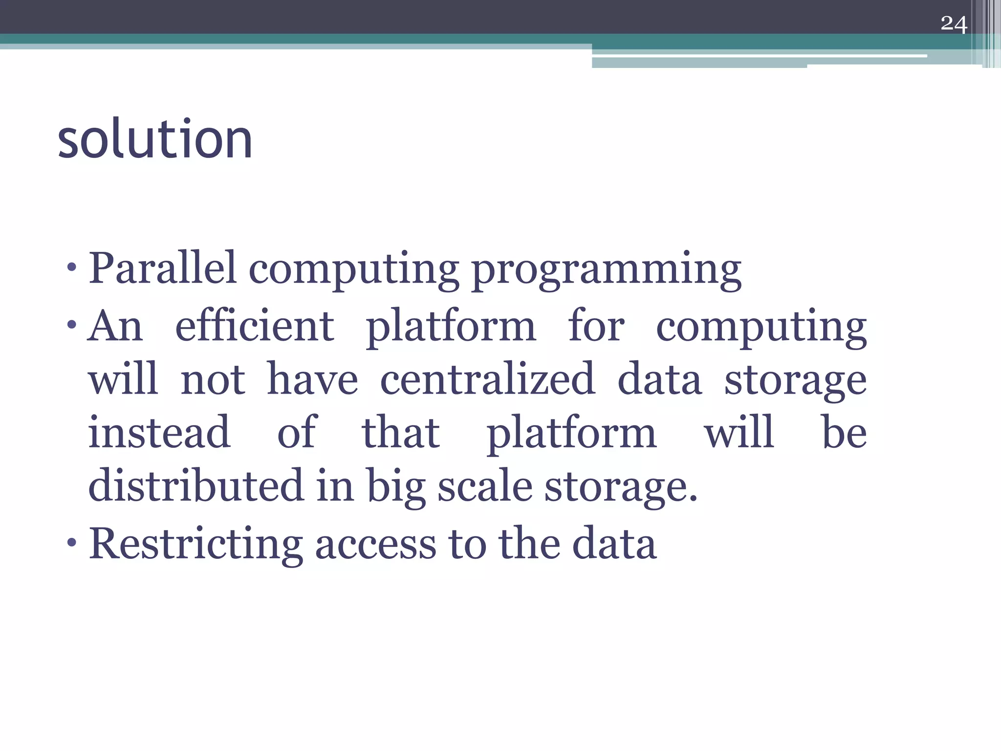 solution
 Parallel computing programming
 An efficient platform for computing
will not have centralized data storage
instead of that platform will be
distributed in big scale storage.
 Restricting access to the data
24
 