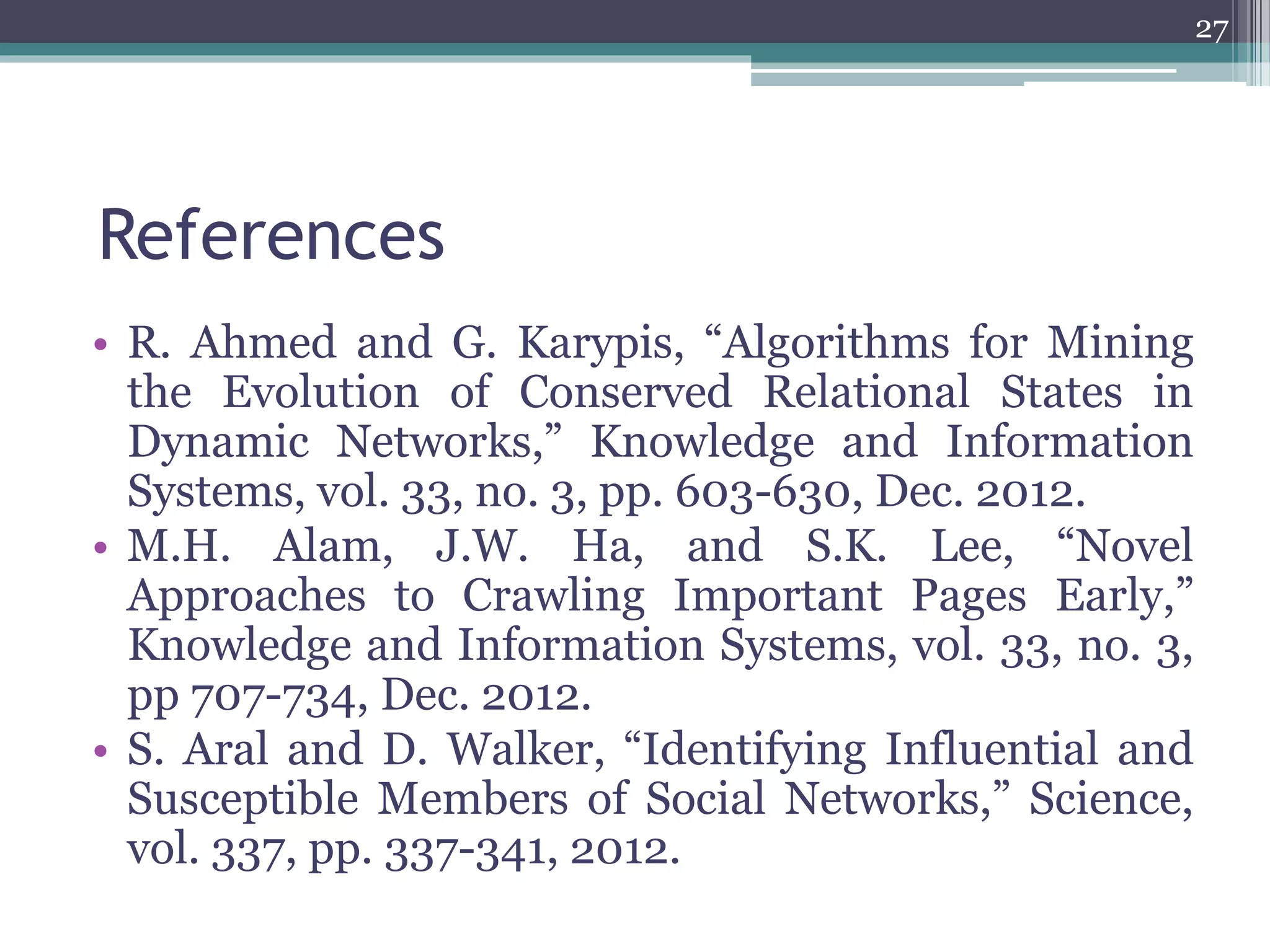 References
• R. Ahmed and G. Karypis, “Algorithms for Mining
the Evolution of Conserved Relational States in
Dynamic Networks,” Knowledge and Information
Systems, vol. 33, no. 3, pp. 603-630, Dec. 2012.
• M.H. Alam, J.W. Ha, and S.K. Lee, “Novel
Approaches to Crawling Important Pages Early,”
Knowledge and Information Systems, vol. 33, no. 3,
pp 707-734, Dec. 2012.
• S. Aral and D. Walker, “Identifying Influential and
Susceptible Members of Social Networks,” Science,
vol. 337, pp. 337-341, 2012.
27
 