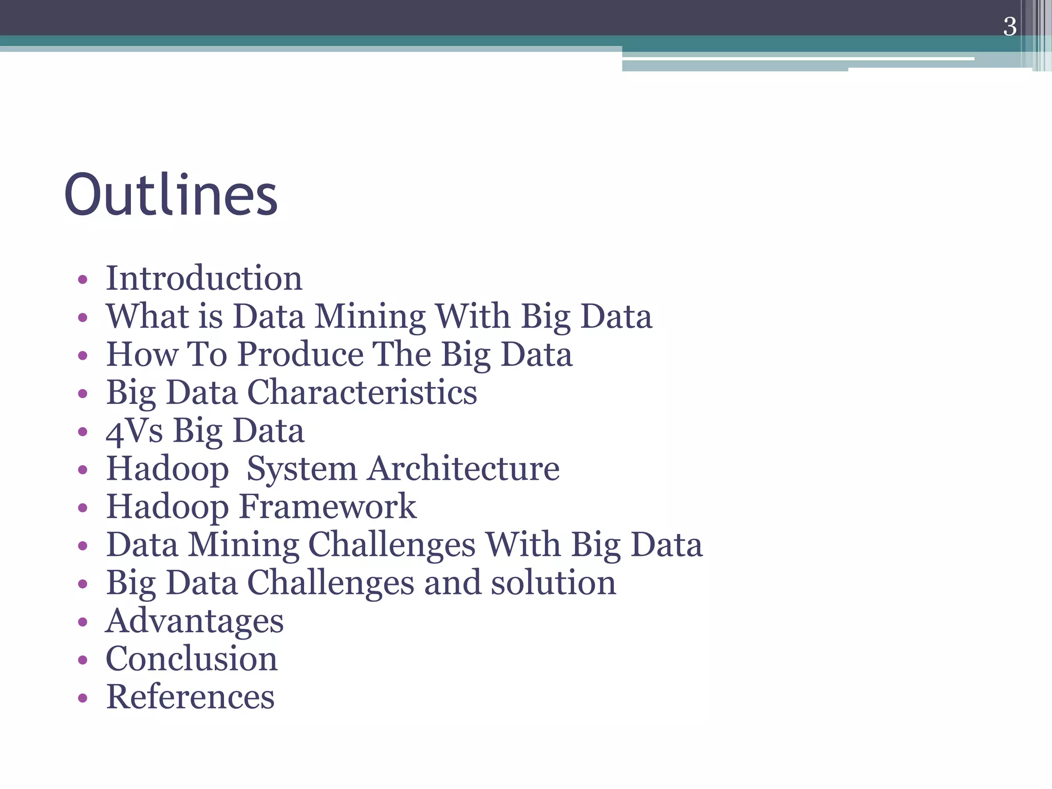 Outlines
• Introduction
• What is Data Mining With Big Data
• How To Produce The Big Data
• Big Data Characteristics
• 4Vs Big Data
• Hadoop System Architecture
• Hadoop Framework
• Data Mining Challenges With Big Data
• Big Data Challenges and solution
• Advantages
• Conclusion
• References
3
 