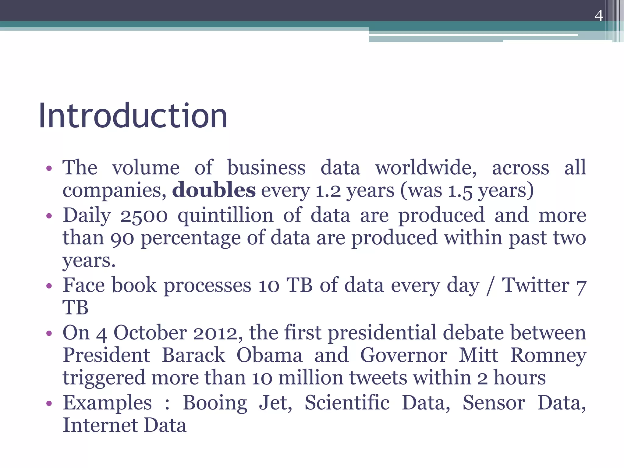 Introduction
• The volume of business data worldwide, across all
companies, doubles every 1.2 years (was 1.5 years)
• Daily 2500 quintillion of data are produced and more
than 90 percentage of data are produced within past two
years.
• Face book processes 10 TB of data every day / Twitter 7
TB
• On 4 October 2012, the first presidential debate between
President Barack Obama and Governor Mitt Romney
triggered more than 10 million tweets within 2 hours
• Examples : Booing Jet, Scientific Data, Sensor Data,
Internet Data
4
 