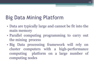 Big Data Mining Platform
• Data are typically large and cannot be fit into the
main memory
• Parallel computing programming to carry out
the mining process
• Big Data processing framework will rely on
cluster computers with a high-performance
computing platform on a large number of
computing nodes
13
 
