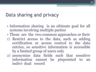Data sharing and privacy
• Information sharing is an ultimate goal for all
systems involving multiple parties
• Those are the two common approaches or their
1) Restrict access to the data, such as adding
certification or access control to the data
entries, so sensitive information is accessible
by a limited group of users only
2) anonymize data fields such that sensitive
information cannot be pinpointed to an
indivi- dual record
16
 