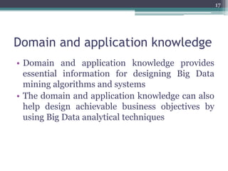 Domain and application knowledge
• Domain and application knowledge provides
essential information for designing Big Data
mining algorithms and systems
• The domain and application knowledge can also
help design achievable business objectives by
using Big Data analytical techniques
17
 