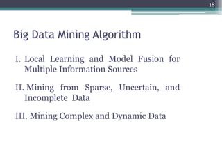 Big Data Mining Algorithm
I. Local Learning and Model Fusion for
Multiple Information Sources
II. Mining from Sparse, Uncertain, and
Incomplete Data
III. Mining Complex and Dynamic Data
18
 