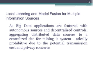 Local Learning and Model Fusion for Multiple
Information Sources
As Big Data applications are featured with
autonomous sources and decentralized controls,
aggregating distributed data sources to a
centralized site for mining is system - atically
prohibitive due to the potential transmission
cost and privacy concerns
19
 