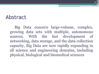 Abstract
Big Data concern large-volume, complex,
growing data sets with multiple, autonomous
sources. With the fast development of
networking, data storage, and the data collection
capacity, Big Data are now rapidly expanding in
all science and engineering domains, including
physical, biological and biomedical sciences
2
 