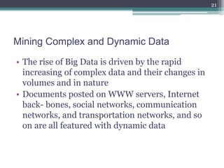 Mining Complex and Dynamic Data
• The rise of Big Data is driven by the rapid
increasing of complex data and their changes in
volumes and in nature
• Documents posted on WWW servers, Internet
back- bones, social networks, communication
networks, and transportation networks, and so
on are all featured with dynamic data
21
 