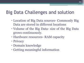 Big Data Challenges and solution
 Location of Big Data sources- Commonly Big
Data are stored in different locations
 Volume of the Big Data- size of the Big Data
grows continuously.
 Hardware resources- RAM capacity
 Privacy
 Domain knowledge
 Getting meaningful information
23
 