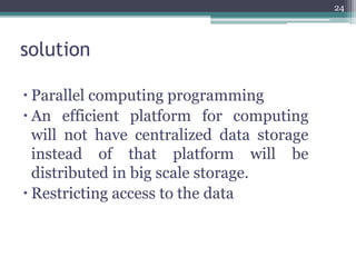 solution
 Parallel computing programming
 An efficient platform for computing
will not have centralized data storage
instead of that platform will be
distributed in big scale storage.
 Restricting access to the data
24
 