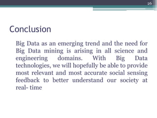 Conclusion
Big Data as an emerging trend and the need for
Big Data mining is arising in all science and
engineering domains. With Big Data
technologies, we will hopefully be able to provide
most relevant and most accurate social sensing
feedback to better understand our society at
real- time
26
 