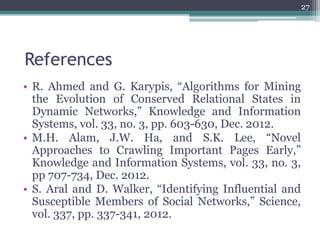 References
• R. Ahmed and G. Karypis, “Algorithms for Mining
the Evolution of Conserved Relational States in
Dynamic Networks,” Knowledge and Information
Systems, vol. 33, no. 3, pp. 603-630, Dec. 2012.
• M.H. Alam, J.W. Ha, and S.K. Lee, “Novel
Approaches to Crawling Important Pages Early,”
Knowledge and Information Systems, vol. 33, no. 3,
pp 707-734, Dec. 2012.
• S. Aral and D. Walker, “Identifying Influential and
Susceptible Members of Social Networks,” Science,
vol. 337, pp. 337-341, 2012.
27
 