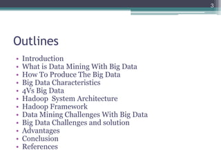 Outlines
• Introduction
• What is Data Mining With Big Data
• How To Produce The Big Data
• Big Data Characteristics
• 4Vs Big Data
• Hadoop System Architecture
• Hadoop Framework
• Data Mining Challenges With Big Data
• Big Data Challenges and solution
• Advantages
• Conclusion
• References
3
 