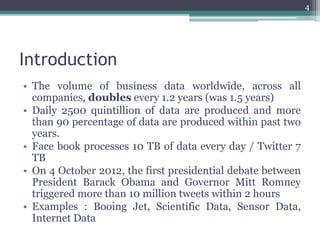 Introduction
• The volume of business data worldwide, across all
companies, doubles every 1.2 years (was 1.5 years)
• Daily 2500 quintillion of data are produced and more
than 90 percentage of data are produced within past two
years.
• Face book processes 10 TB of data every day / Twitter 7
TB
• On 4 October 2012, the first presidential debate between
President Barack Obama and Governor Mitt Romney
triggered more than 10 million tweets within 2 hours
• Examples : Booing Jet, Scientific Data, Sensor Data,
Internet Data
4
 