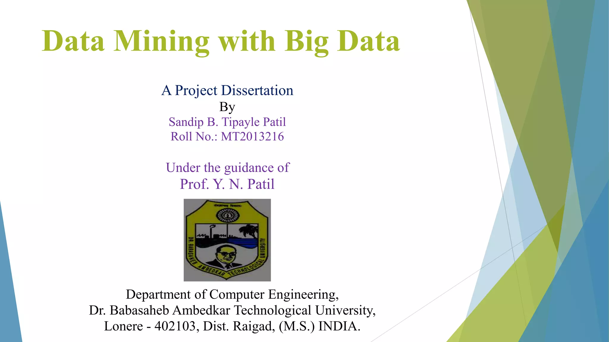 Data Mining with Big Data
A Project Dissertation
By
Sandip B. Tipayle Patil
Roll No.: MT2013216
Under the guidance of
Prof. Y. N. Patil
Department of Computer Engineering,
Dr. Babasaheb Ambedkar Technological University,
Lonere - 402103, Dist. Raigad, (M.S.) INDIA.
 