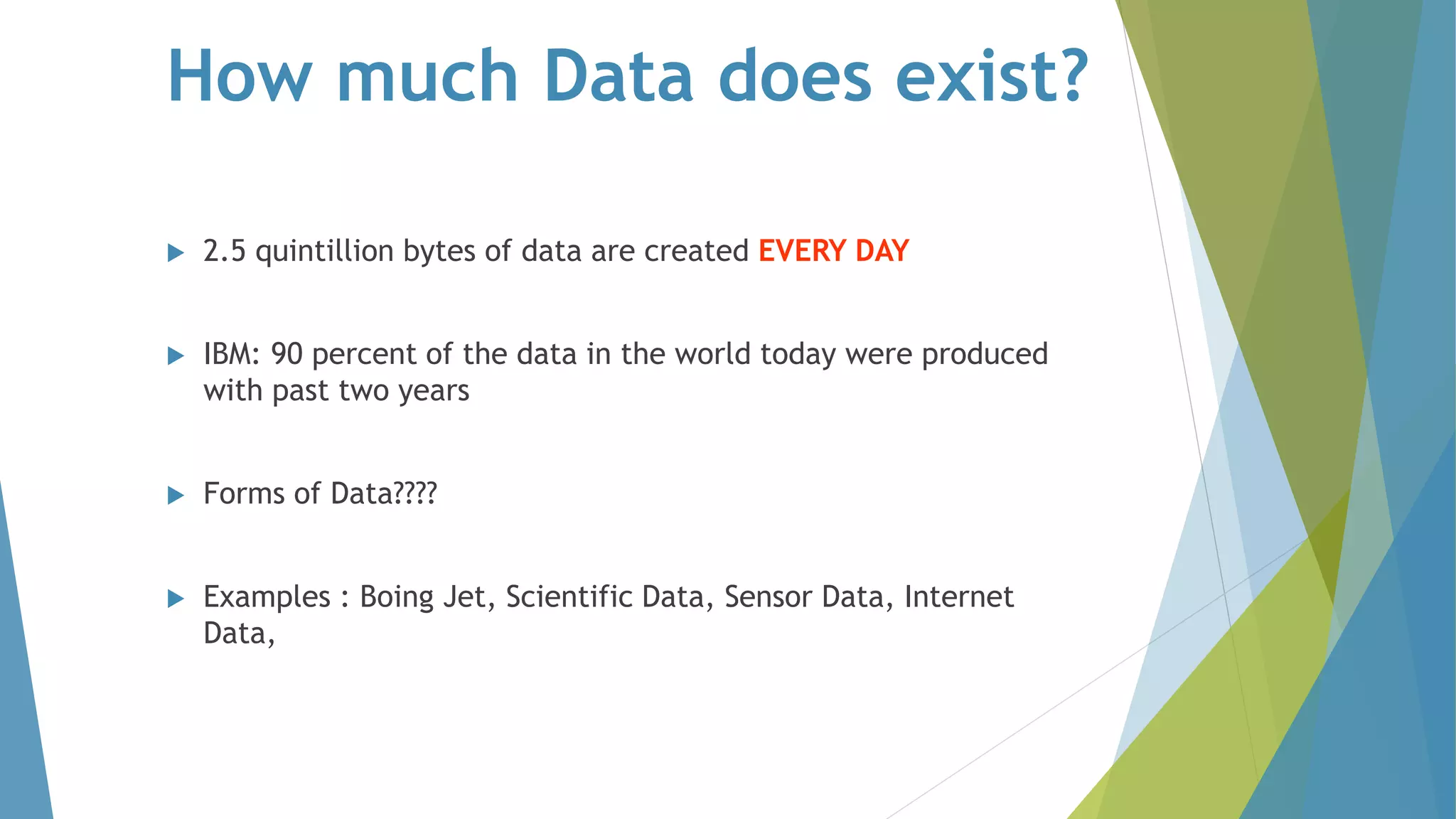 How much Data does exist?
 2.5 quintillion bytes of data are created EVERY DAY
 IBM: 90 percent of the data in the world today were produced
with past two years
 Forms of Data????
 Examples : Boing Jet, Scientific Data, Sensor Data, Internet
Data,
 